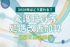 介護職員等処遇改善加算とは？2026年最新の算定要件をわかりやすく解説！
