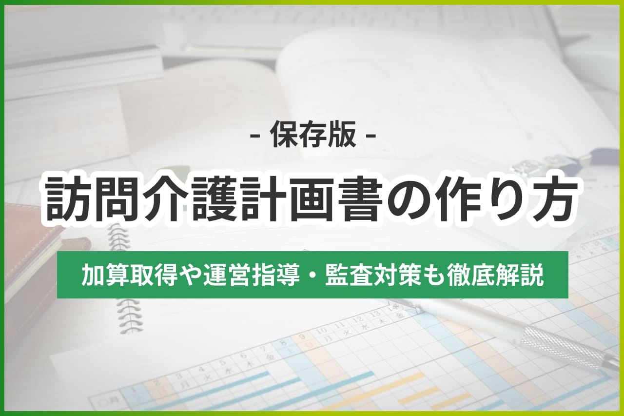 【保存版】訪問介護計画書の作成・運用マニュアル｜加算・運営指導対策も徹底解説