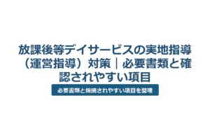 放課後等デイサービスの実地指導（運営指導）対策｜必要書類と確認されやすい項目